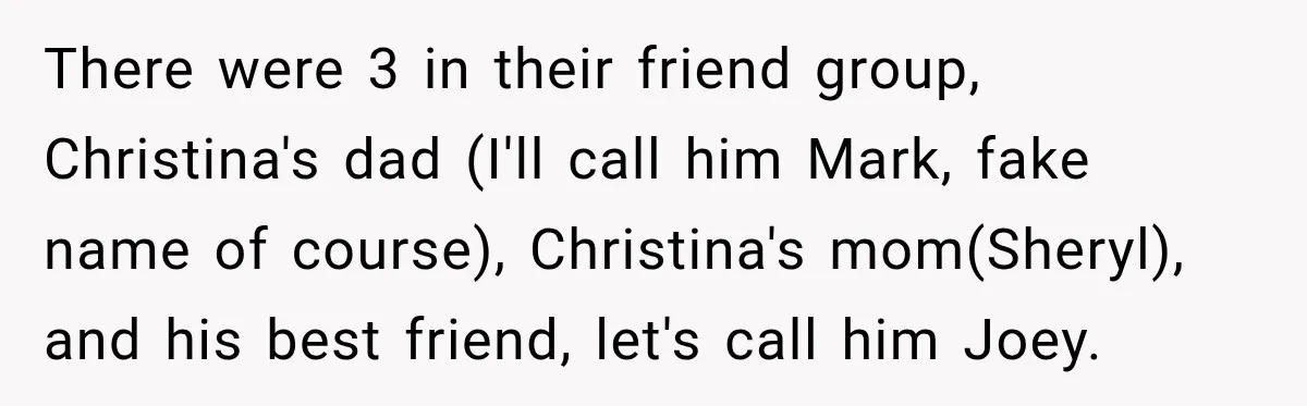There were 3 in their friend group, Christina's dad (I'll call him Mark, fake name of course), Christina's mom(Sheryl), and his best friend, let's call him Joey.