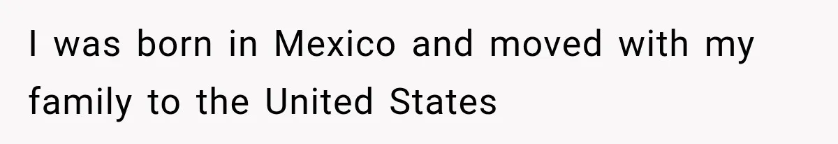 I was born in Mexico and moved with my family to the United States