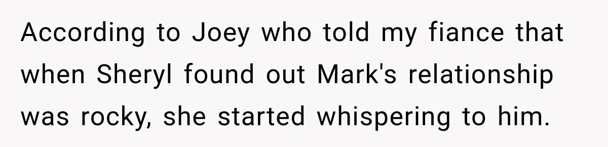 According to Joey who told my fiance that when Sheryl found out Mark's relationship was rocky, she started whispering to him.