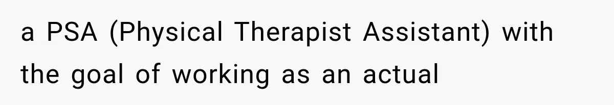 a PSA (Physical Therapist Assistant) with the goal of working as an actual