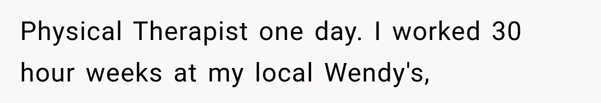 Physical Therapist one day. I worked 30 hour weeks at my local Wendy's,