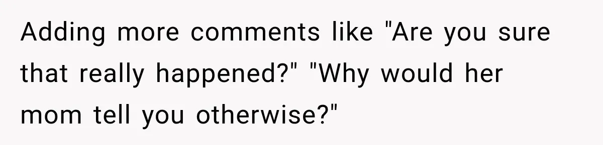 Adding more comments like "Are you sure that really happened?" "Why would her mom tell you otherwise?"