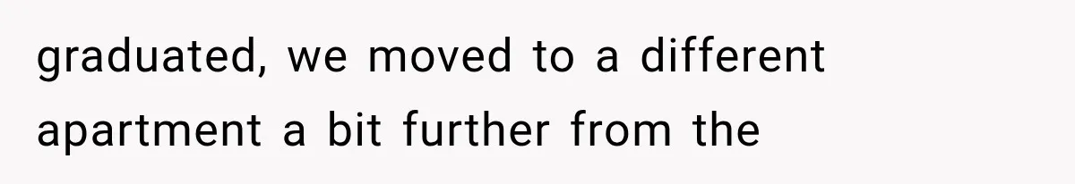 graduated, we moved to a different apartment a bit further from the