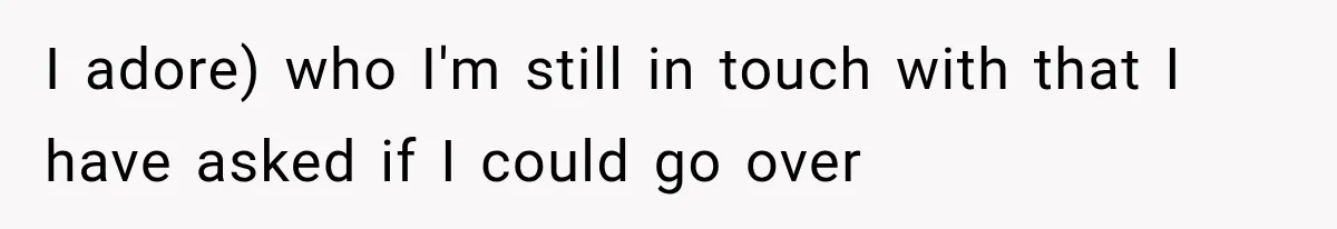 I adore) who I'm still in touch with that I have asked if I could go over