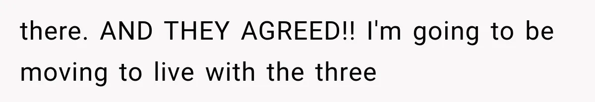 there. AND THEY AGREED!! I'm going to be moving to live with the three