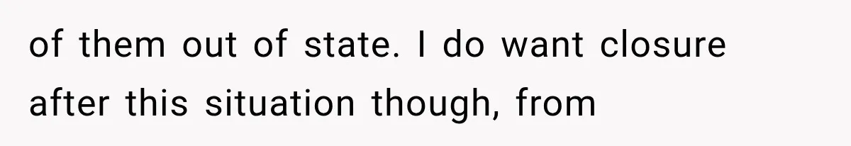 of them out of state. I do want closure after this situation though, from