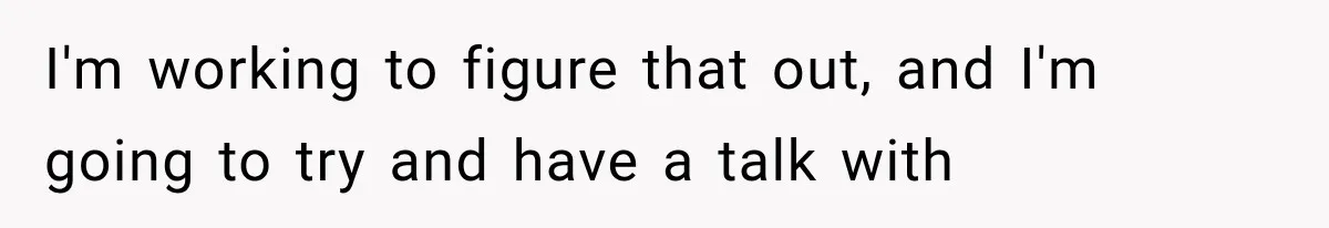 I'm working to figure that out, and I'm going to try and have a talk with