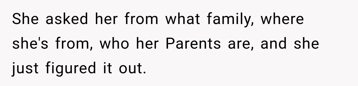 She asked her from what family, where she's from, who her Parents are, and she just figured it out.