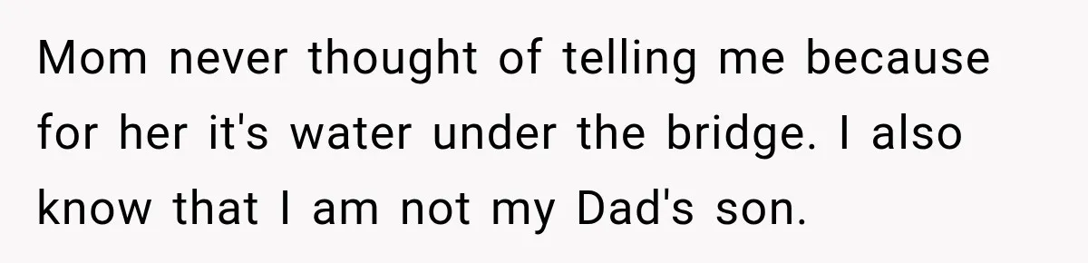 Mom never thought of telling me because for her it's water under the bridge. I also know that I am not my Dad's son.