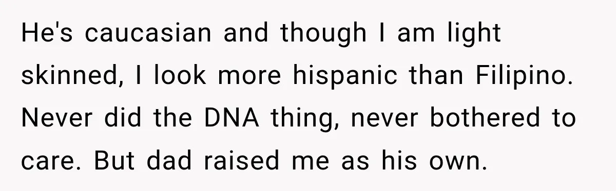 He's caucasian and though I am light skinned, I look more hispanic than Filipino. Never did the DNA thing, never bothered to care. But dad raised me as his own.