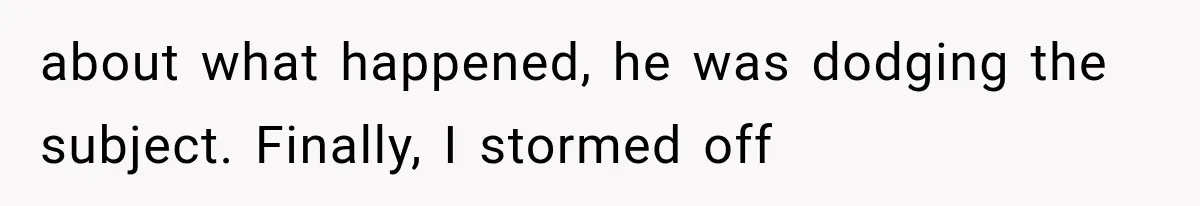 about what happened, he was dodging the subject. Finally, I stormed off