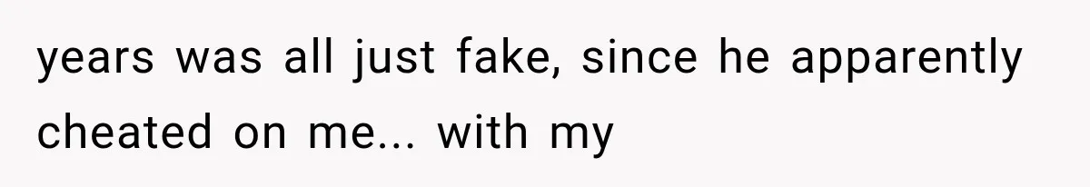 years was all just fake, since he apparently cheated on me... with my