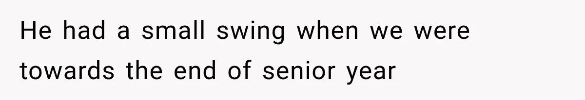 He had a small swing when we were towards the end of senior year