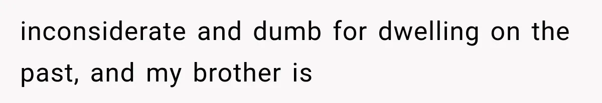 inconsiderate and dumb for dwelling on the past, and my brother is