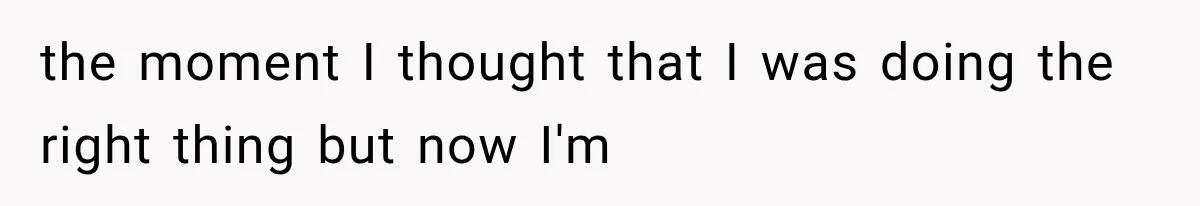 the moment I thought that I was doing the right thing but now I'm