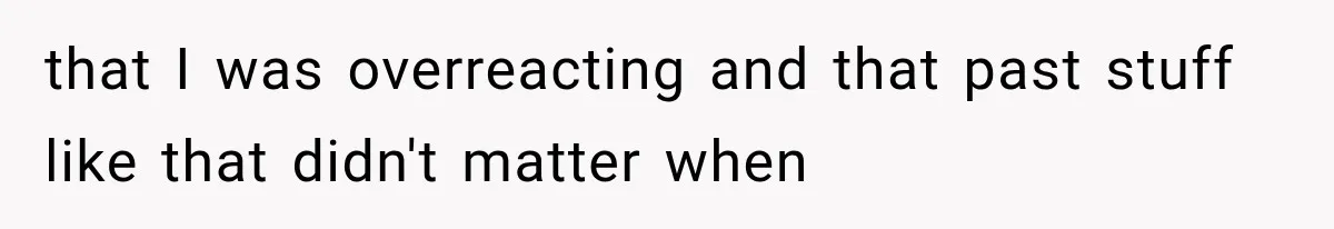that I was overreacting and that past stuff like that didn't matter when