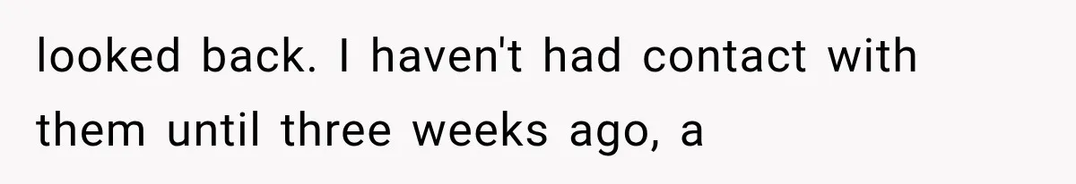 looked back. I haven't had contact with them until three weeks ago, a