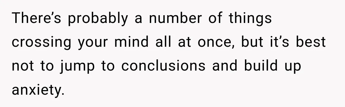 There’s probably a number of things crossing your mind all at once, but it’s best not to jump to conclusions and build up anxiety.