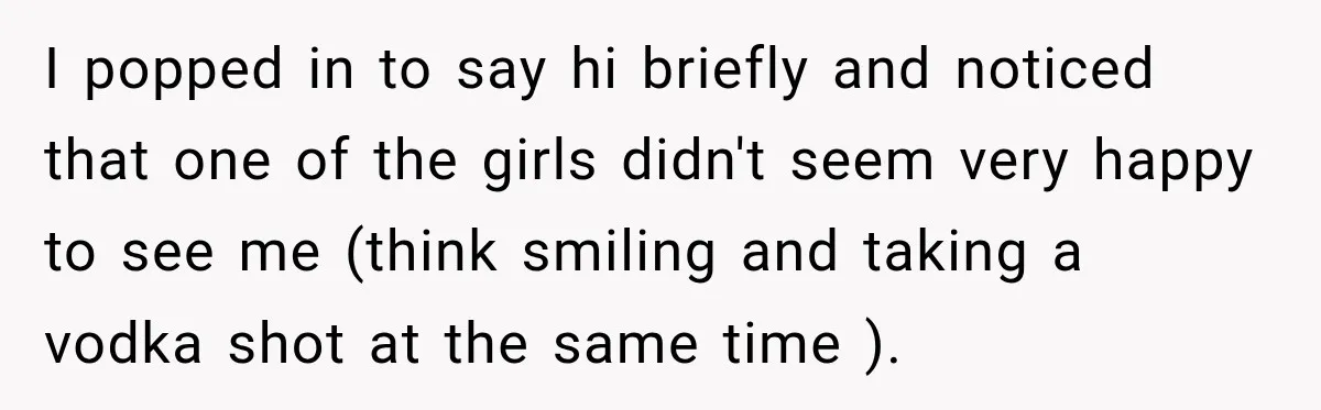I popped in to say hi briefly and noticed that one of the girls didn't seem very happy to see me (think smiling and taking a vodka shot at the...