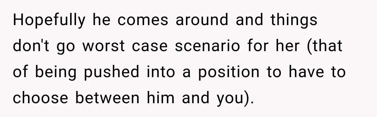 Hopefully he comes around and things don't go worst case scenario for her (that of being pushed into a position to have to choose between him and you).