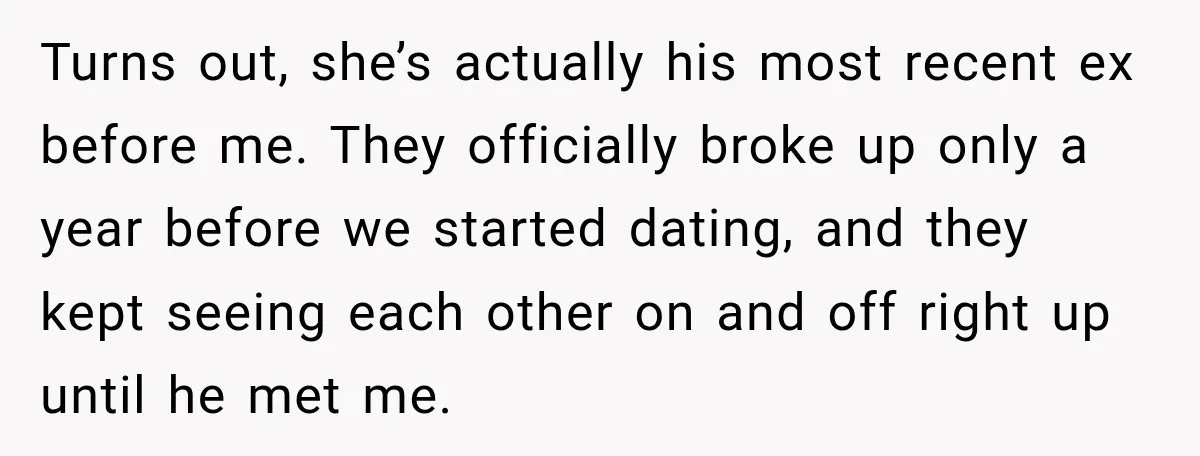 Turns out, she’s actually his most recent ex before me. They officially broke up only a year before we started dating, and they kept seeing each other on and off...