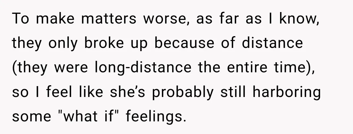 To make matters worse, as far as I know, they only broke up because of distance (they were long-distance the entire time), so I feel like she’s probably still harboring...