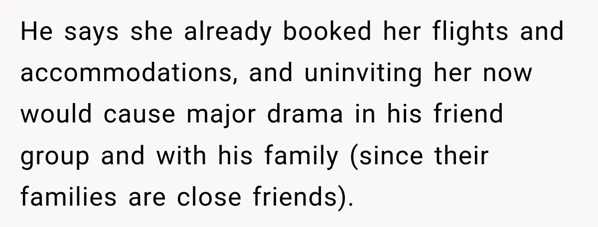He says she already booked her flights and accommodations, and uninviting her now would cause major drama in his friend group and with his family (since their families are close...