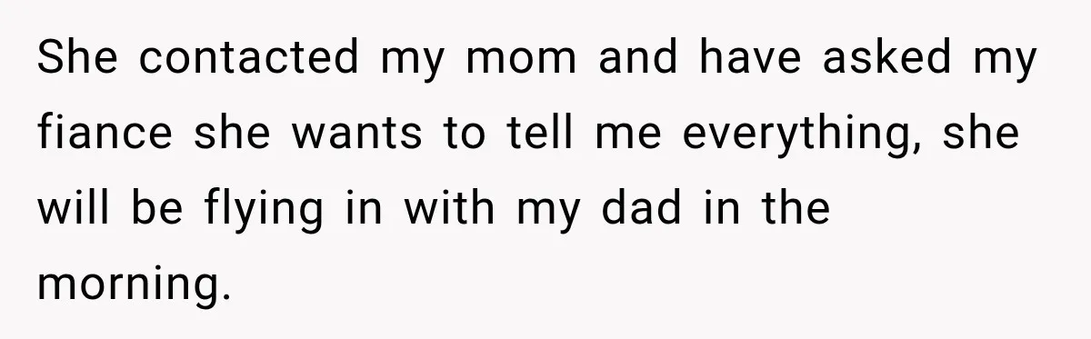 She contacted my mom and have asked my fiance she wants to tell me everything, she will be flying in with my dad in the morning.