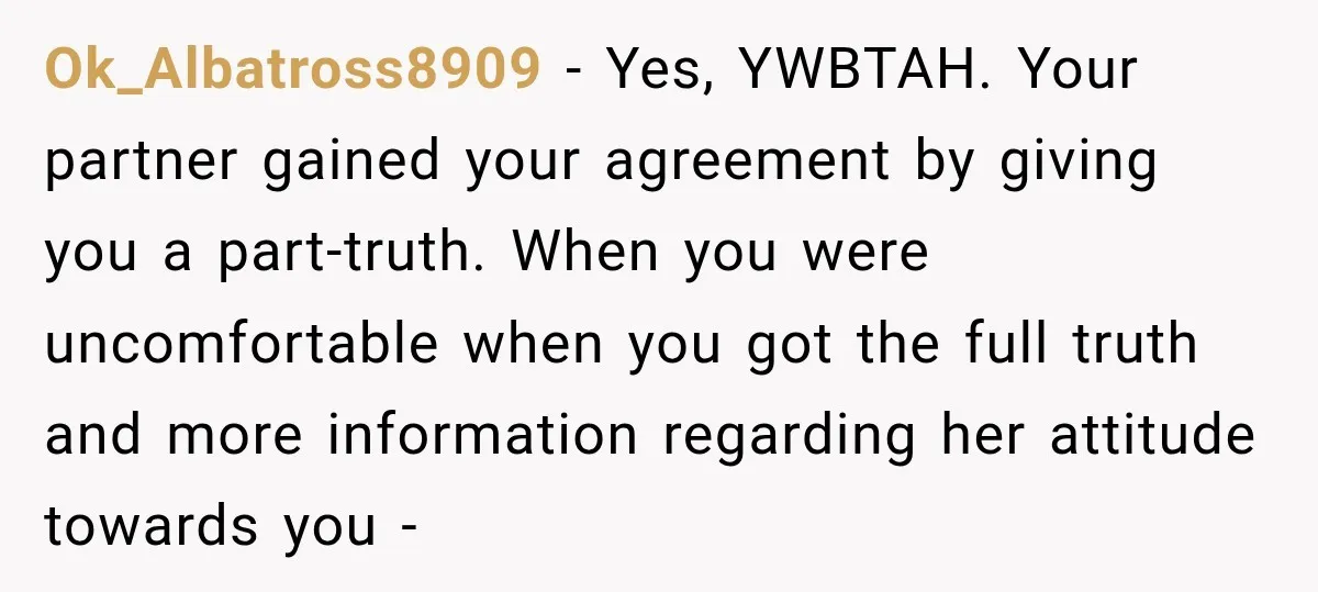 Ok_Albatross8909 − Yes, YWBTAH. Your partner gained your agreement by giving you a part-truth. When you were uncomfortable when you got the full truth and more information regarding her attitude...