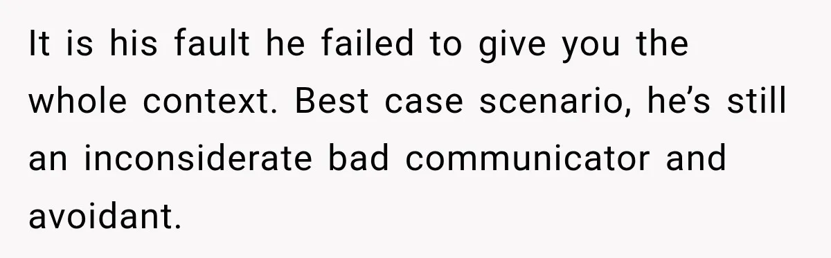 It is his fault he failed to give you the whole context. Best case scenario, he’s still an inconsiderate bad communicator and avoidant.