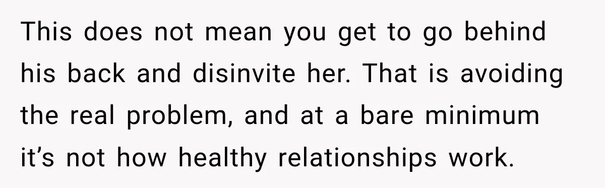 This does not mean you get to go behind his back and disinvite her. That is avoiding the real problem, and at a bare minimum it’s not how healthy relationships...