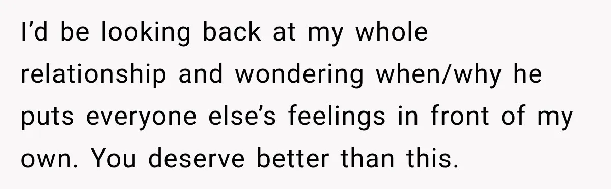 I’d be looking back at my whole relationship and wondering when/why he puts everyone else’s feelings in front of my own. You deserve better than this.