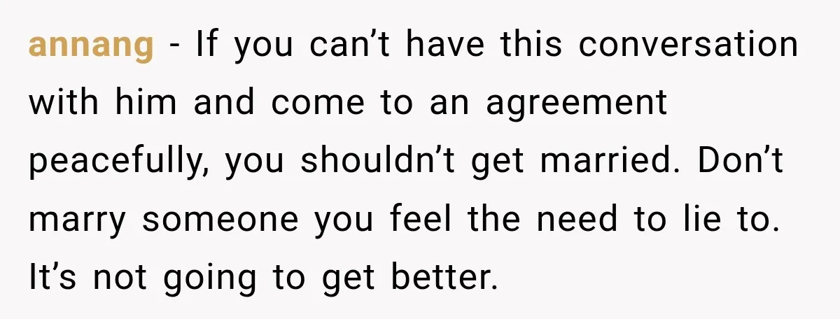 annang − If you can’t have this conversation with him and come to an agreement peacefully, you shouldn’t get married. Don’t marry someone you feel the need to lie to....