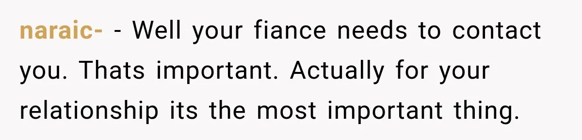 naraic- − Well your fiance needs to contact you. Thats important. Actually for your relationship its the most important thing.