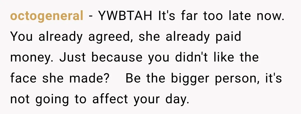 octogeneral − YWBTAH It's far too late now. You already agreed, she already paid money. Just because you didn't like the face she made? Be the bigger person, it's not...