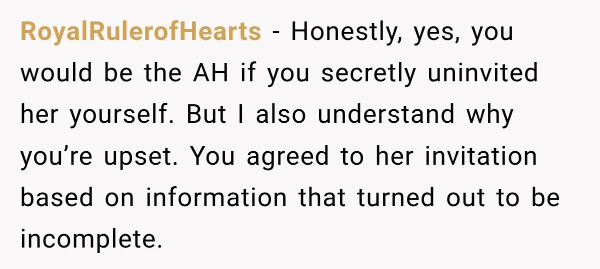 RoyalRulerofHearts − Honestly, yes, you would be the AH if you secretly uninvited her yourself. But I also understand why you’re upset. You agreed to her invitation based on information...