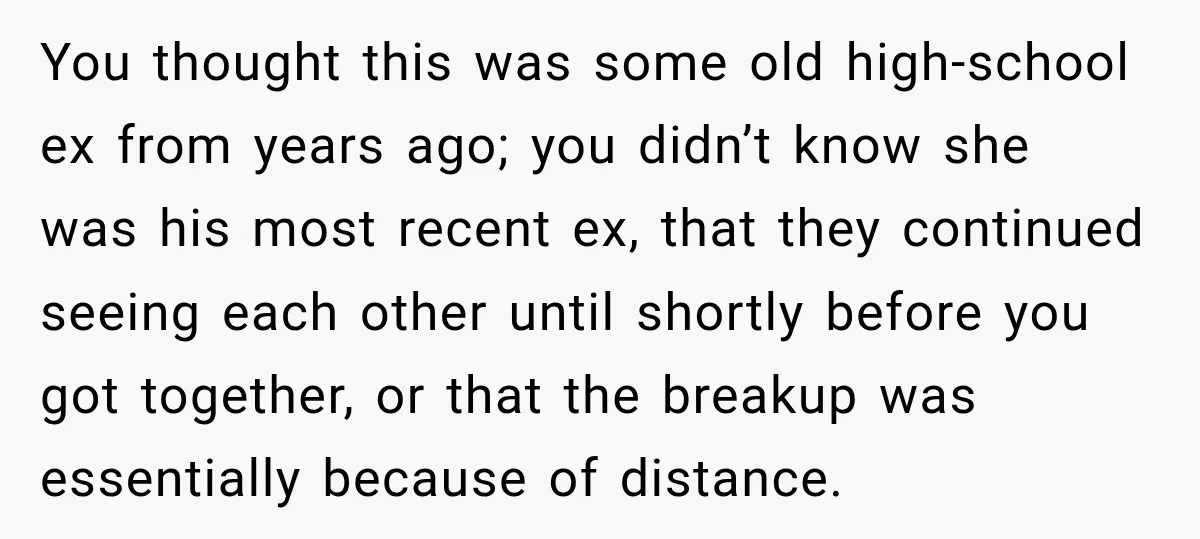 You thought this was some old high-school ex from years ago; you didn’t know she was his most recent ex, that they continued seeing each other until shortly before you...