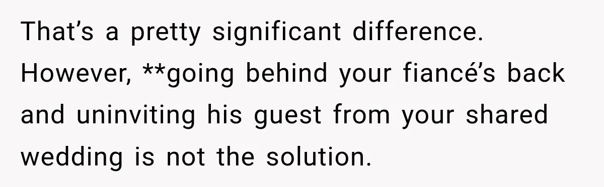 That’s a pretty significant difference. However, **going behind your fiancé’s back and uninviting his guest from your shared wedding is not the solution.