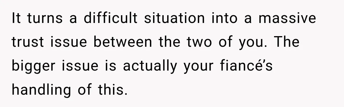 It turns a difficult situation into a massive trust issue between the two of you. The bigger issue is actually your fiancé’s handling of this.