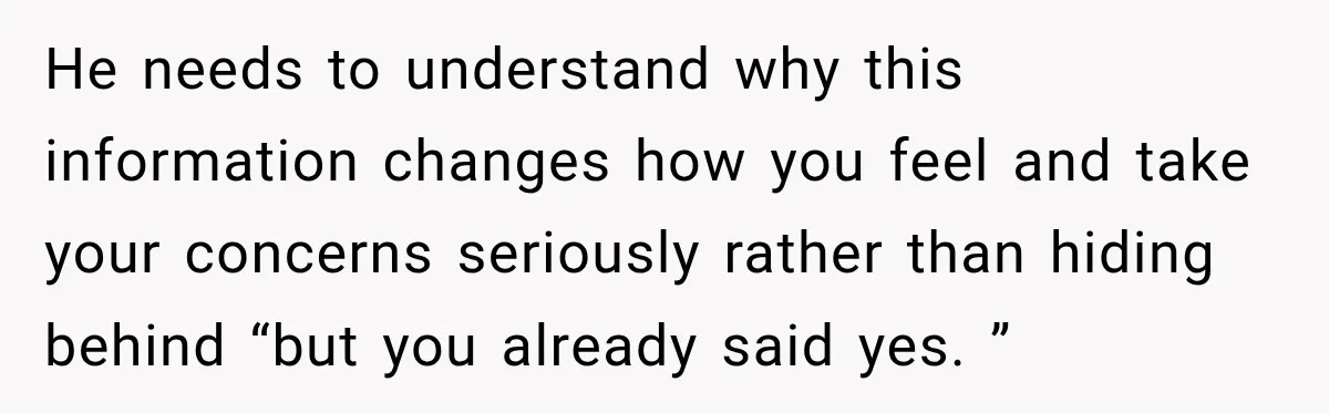 He needs to understand why this information changes how you feel and take your concerns seriously rather than hiding behind “but you already said yes. ”