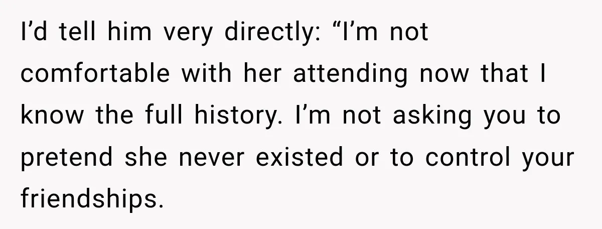 I’d tell him very directly: “I’m not comfortable with her attending now that I know the full history. I’m not asking you to pretend she never existed or to control...