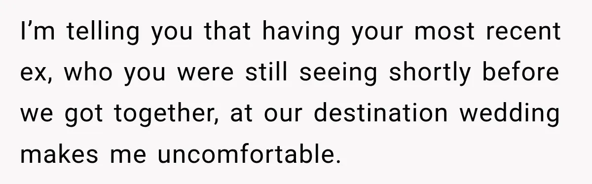 I’m telling you that having your most recent ex, who you were still seeing shortly before we got together, at our destination wedding makes me uncomfortable.