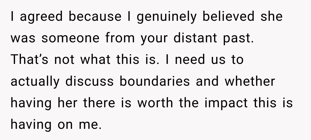 I agreed because I genuinely believed she was someone from your distant past. That’s not what this is. I need us to actually discuss boundaries and whether having her there...