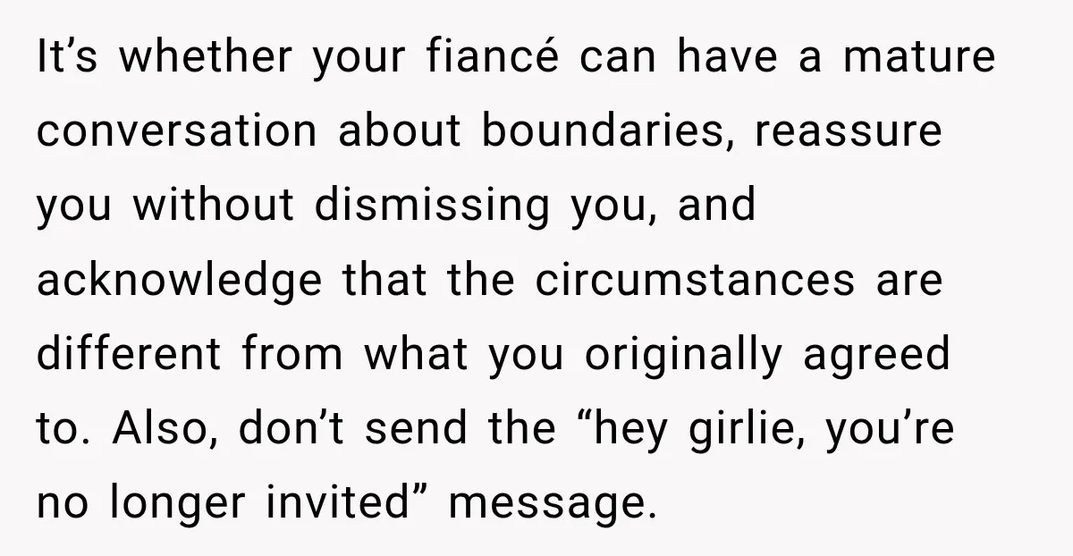 It’s whether your fiancé can have a mature conversation about boundaries, reassure you without dismissing you, and acknowledge that the circumstances are different from what you originally agreed to. Also,...
