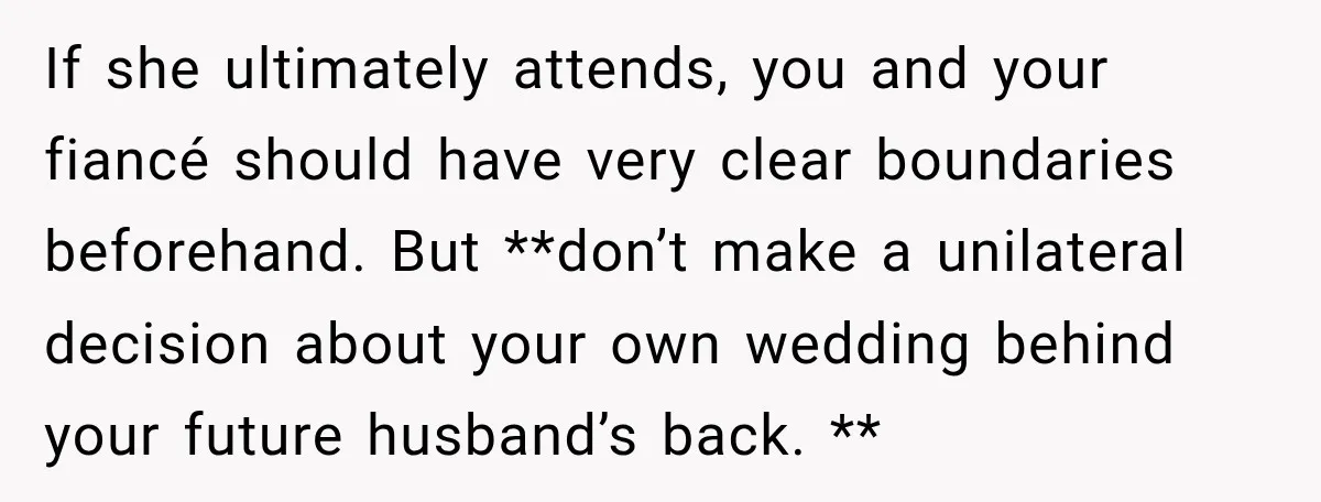 If she ultimately attends, you and your fiancé should have very clear boundaries beforehand. But **don’t make a unilateral decision about your own wedding behind your future husband’s back. **