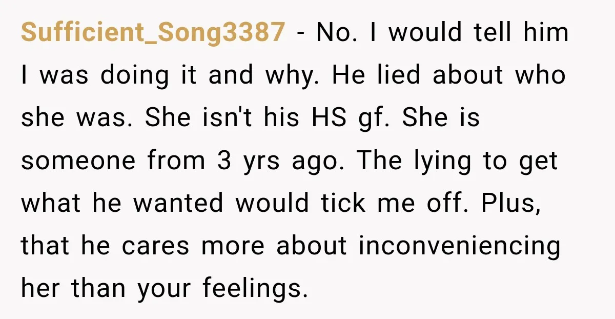 Sufficient_Song3387 − No. I would tell him I was doing it and why. He lied about who she was. She isn't his HS gf. She is someone from 3 yrs...