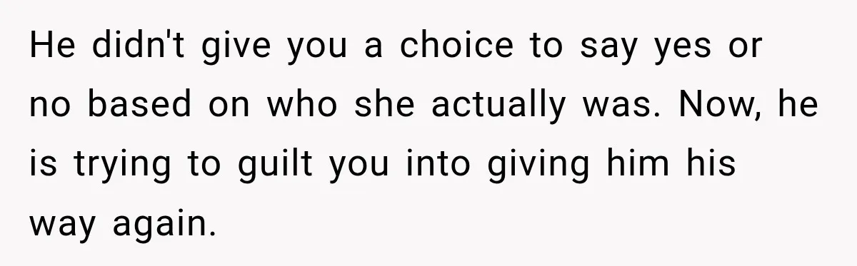He didn't give you a choice to say yes or no based on who she actually was. Now, he is trying to guilt you into giving him his way again.