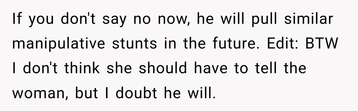 If you don't say no now, he will pull similar manipulative stunts in the future. Edit: BTW I don't think she should have to tell the woman, but I doubt...