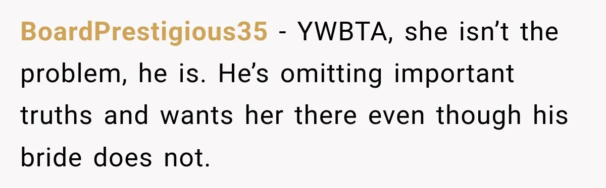 BoardPrestigious35 − YWBTA, she isn’t the problem, he is. He’s omitting important truths and wants her there even though his bride does not.