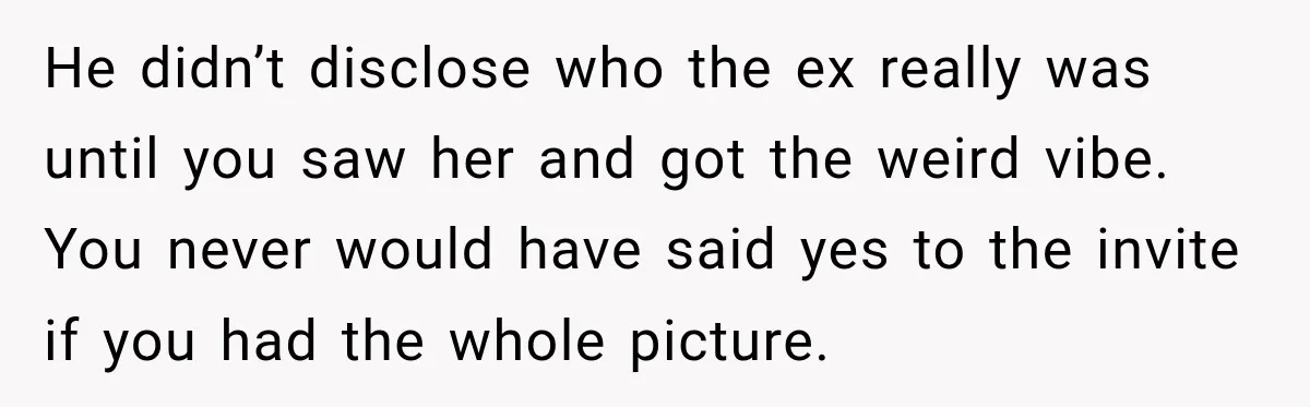 He didn’t disclose who the ex really was until you saw her and got the weird vibe. You never would have said yes to the invite if you had the...